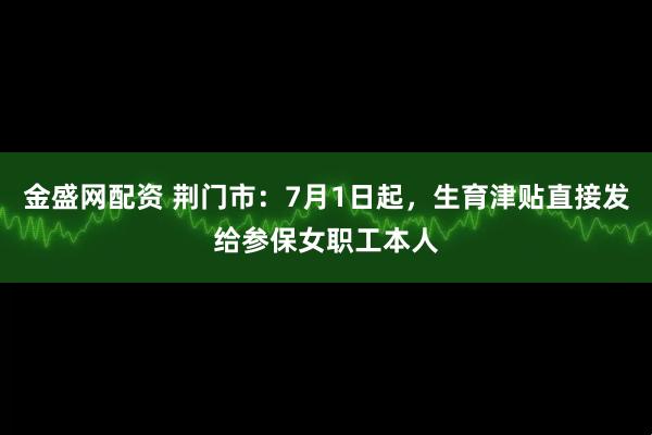 金盛网配资 荆门市：7月1日起，生育津贴直接发给参保女职工本人