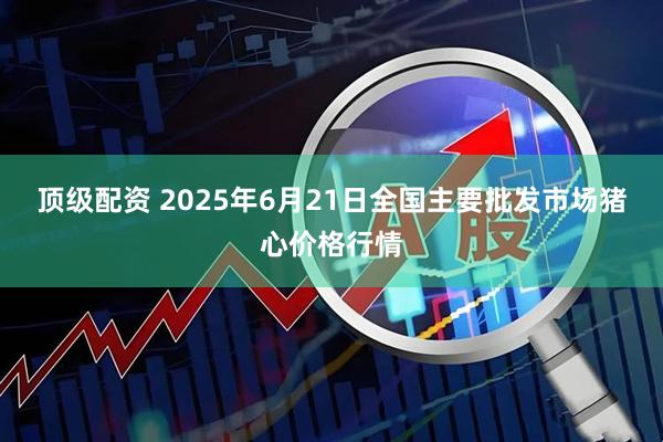 顶级配资 2025年6月21日全国主要批发市场猪心价格行情