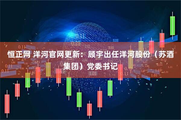 恒正网 洋河官网更新：顾宇出任洋河股份（苏酒集团）党委书记