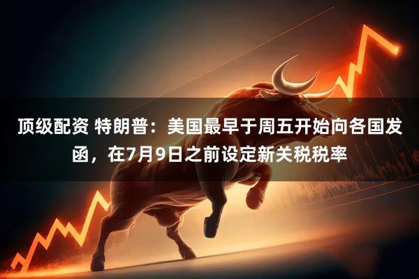 顶级配资 特朗普：美国最早于周五开始向各国发函，在7月9日之前设定新关税税率