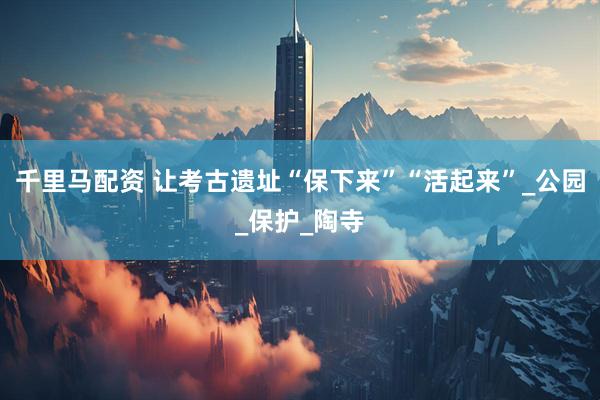 千里马配资 让考古遗址“保下来”“活起来”_公园_保护_陶寺
