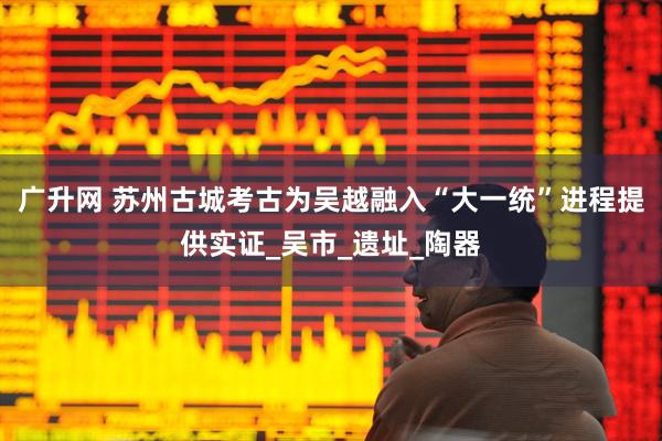 广升网 苏州古城考古为吴越融入“大一统”进程提供实证_吴市_遗址_陶器