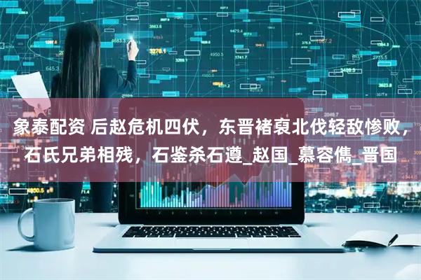 象泰配资 后赵危机四伏，东晋褚裒北伐轻敌惨败，石氏兄弟相残，石鉴杀石遵_赵国_慕容儁_晋国