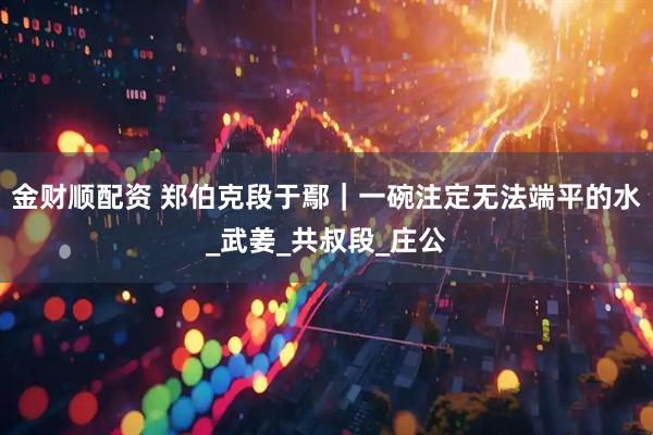 金财顺配资 郑伯克段于鄢｜一碗注定无法端平的水_武姜_共叔段_庄公