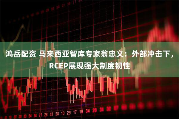 鸿岳配资 马来西亚智库专家翁忠义：外部冲击下，RCEP展现强大制度韧性