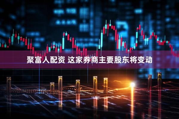 聚富人配资 这家券商主要股东将变动