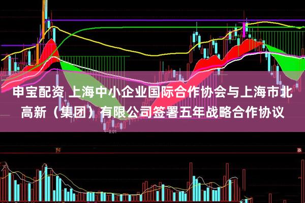申宝配资 上海中小企业国际合作协会与上海市北高新（集团）有限公司签署五年战略合作协议