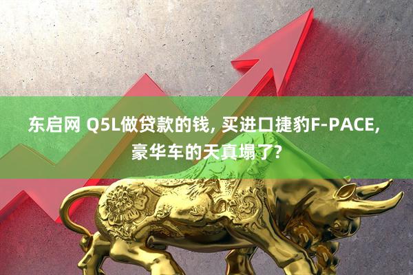 东启网 Q5L做贷款的钱, 买进口捷豹F-PACE, 豪华车的天真塌了?