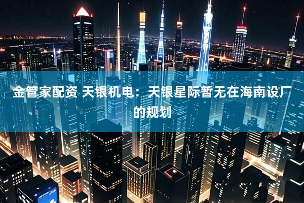 金管家配资 天银机电：天银星际暂无在海南设厂的规划