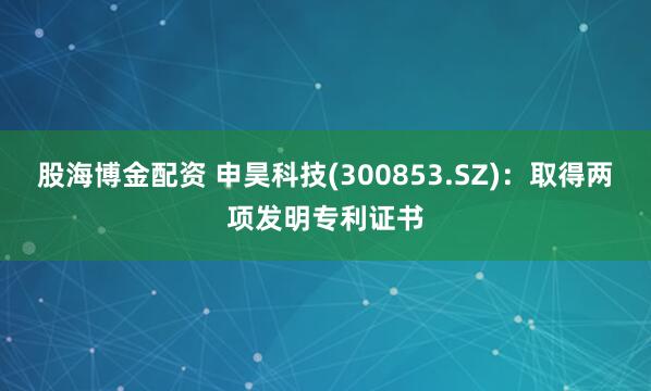 股海博金配资 申昊科技(300853.SZ)：取得两项发明专利证书
