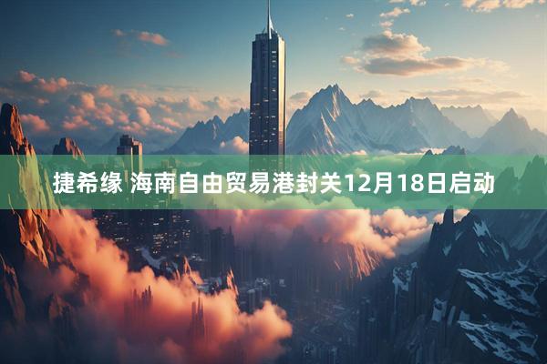 捷希缘 海南自由贸易港封关12月18日启动