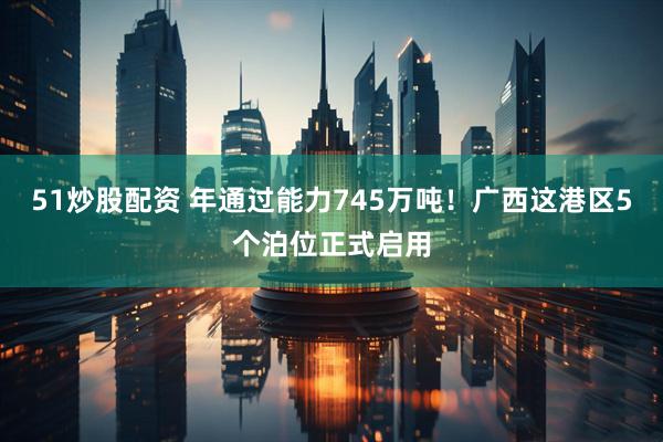 51炒股配资 年通过能力745万吨！广西这港区5个泊位正式启用
