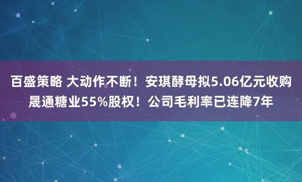 百盛策略 大动作不断！安琪酵母拟5.06亿元收购晟通糖业55%股权！公司毛利率已连降7年