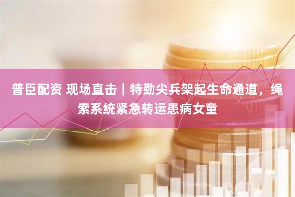 普臣配资 现场直击｜特勤尖兵架起生命通道，绳索系统紧急转运患病女童