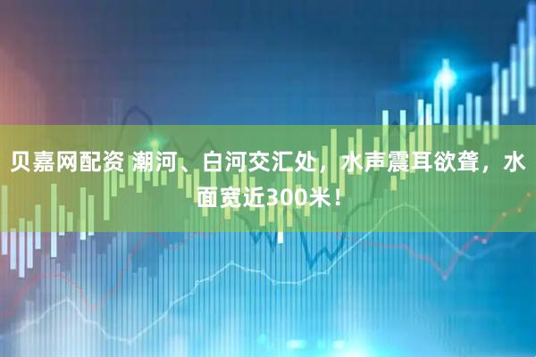 贝嘉网配资 潮河、白河交汇处，水声震耳欲聋，水面宽近300米！
