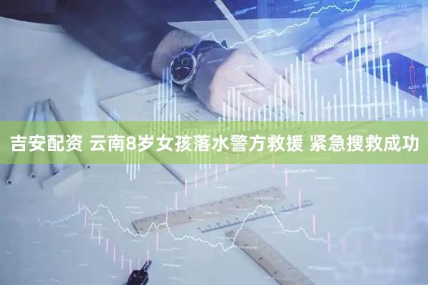 吉安配资 云南8岁女孩落水警方救援 紧急搜救成功