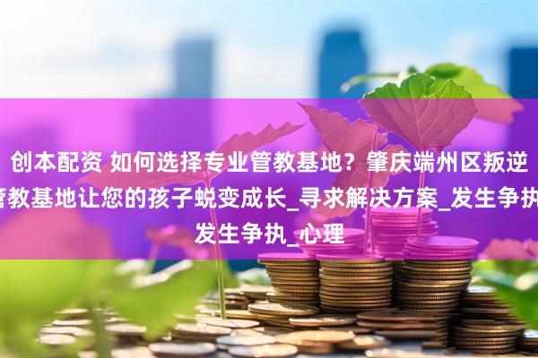 创本配资 如何选择专业管教基地？肇庆端州区叛逆孩子管教基地让您的孩子蜕变成长_寻求解决方案_发生争执_心理