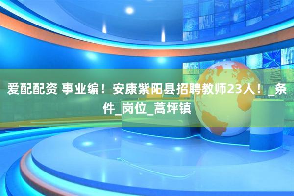 爱配配资 事业编！安康紫阳县招聘教师23人！_条件_岗位_蒿坪镇