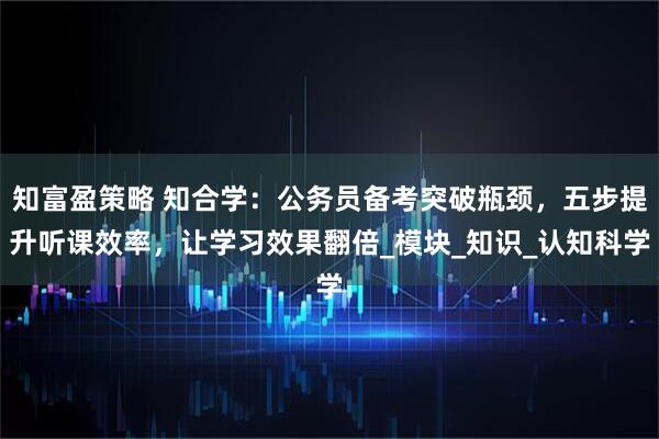 知富盈策略 知合学：公务员备考突破瓶颈，五步提升听课效率，让学习效果翻倍_模块_知识_认知科学