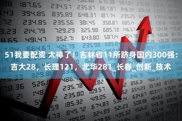 51我要配资 太棒了！吉林省11所跻身国内300强：吉大28，长理121，北华281_长春_创新_技术