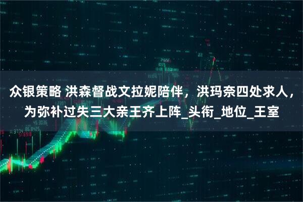 众银策略 洪森督战文拉妮陪伴，洪玛奈四处求人，为弥补过失三大亲王齐上阵_头衔_地位_王室