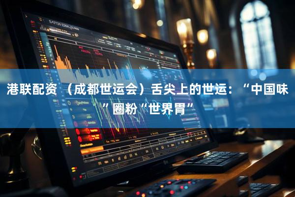 港联配资 （成都世运会）舌尖上的世运：“中国味”圈粉“世界胃”