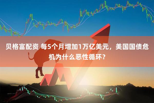 贝格富配资 每5个月增加1万亿美元，美国国债危机为什么恶性循环？