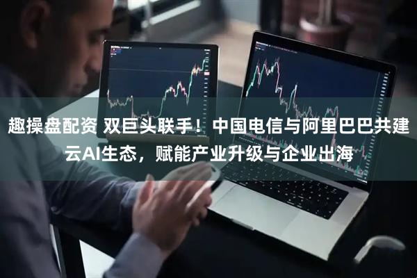 趣操盘配资 双巨头联手！中国电信与阿里巴巴共建云AI生态，赋能产业升级与企业出海