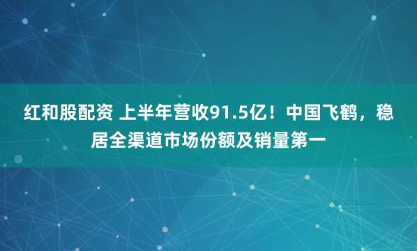 红和股配资 上半年营收91.5亿！中国飞鹤，稳居全渠道市场份额及销量第一