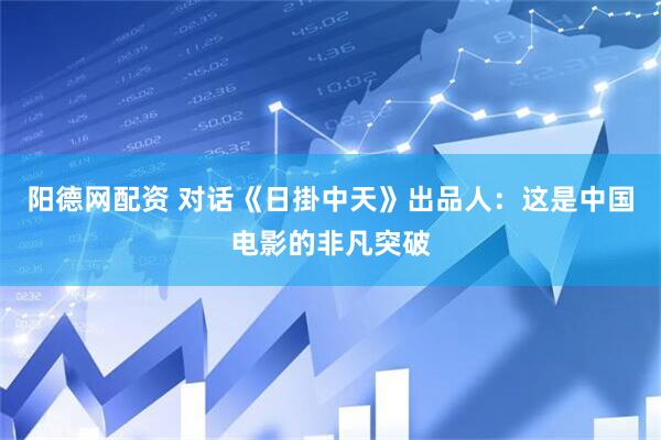 阳德网配资 对话《日掛中天》出品人：这是中国电影的非凡突破