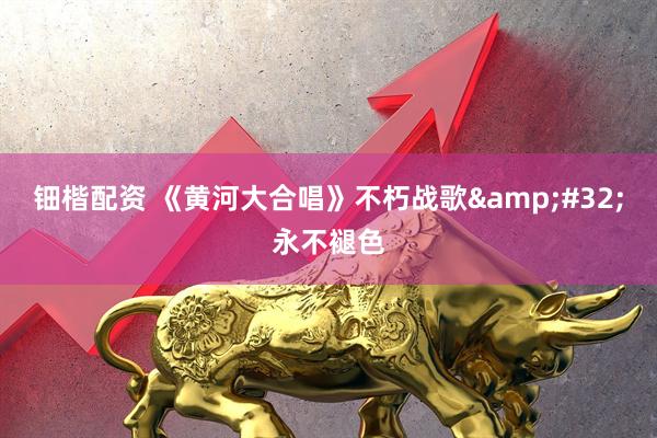钿楷配资 《黄河大合唱》不朽战歌&#32;永不褪色