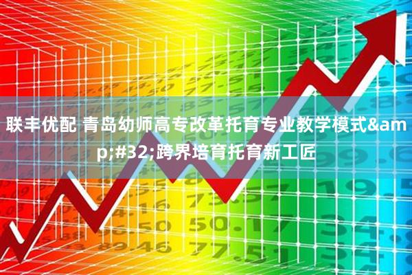 联丰优配 青岛幼师高专改革托育专业教学模式&#32;跨界培育托育新工匠