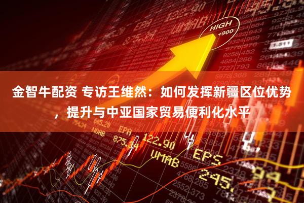 金智牛配资 专访王维然：如何发挥新疆区位优势，提升与中亚国家贸易便利化水平