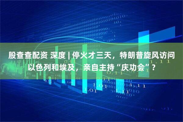 股查查配资 深度 | 停火才三天，特朗普旋风访问以色列和埃及，亲自主持“庆功会”？