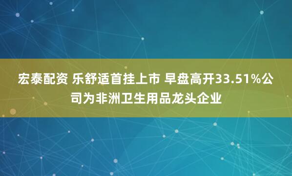 宏泰配资 乐舒适首挂上市 早盘高开33.51%公司为非洲卫生用品龙头企业