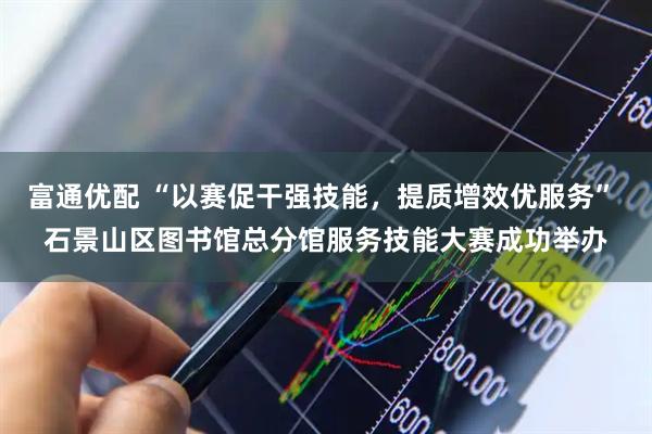 富通优配 “以赛促干强技能,提质增效优服务” 石景山区图书馆总分馆服务技能大赛成功举办