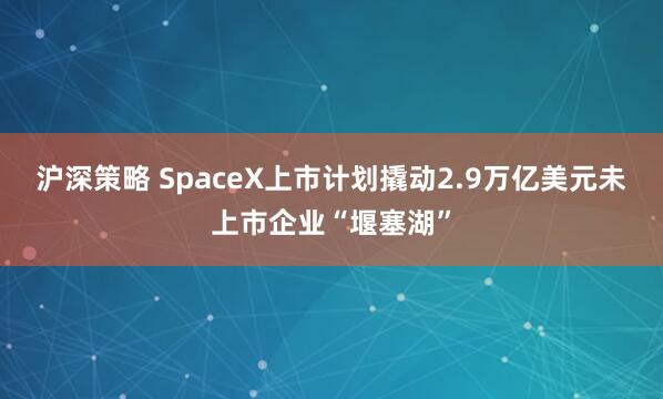 沪深策略 SpaceX上市计划撬动2.9万亿美元未上市企业“堰塞湖”