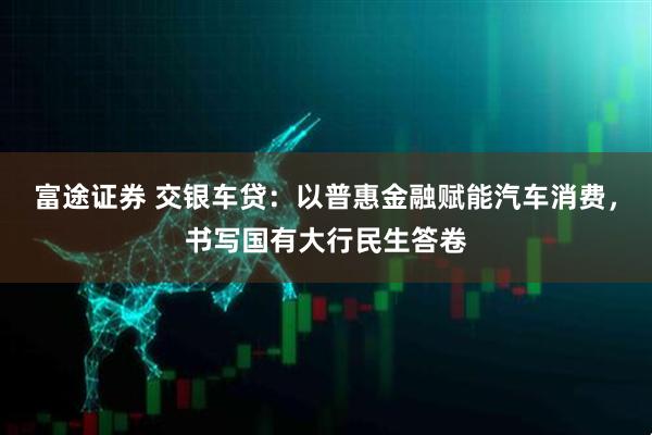 富途证券 交银车贷:以普惠金融赋能汽车消费,书写国有大行民生答卷