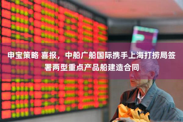 申宝策略 喜报,中船广船国际携手上海打捞局签署两型重点产品船建造合同