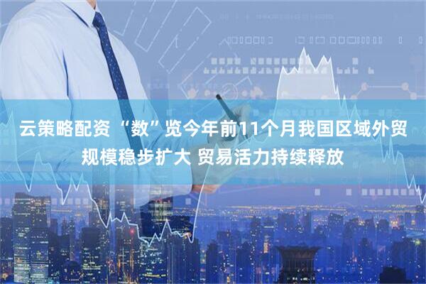 云策略配资 “数”览今年前11个月我国区域外贸规模稳步扩大 贸易活力持续释放