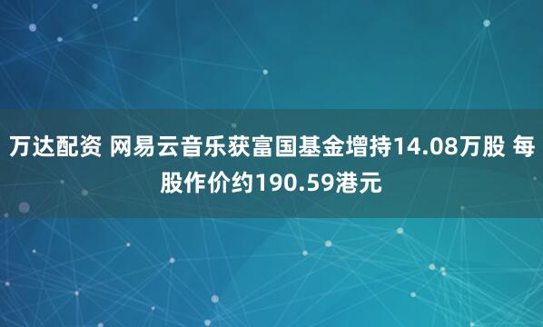 万达配资 网易云音乐获富国基金增持14.08万股 每股作价约190.59港元