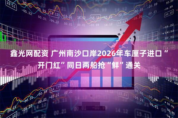 鑫光网配资 广州南沙口岸2026年车厘子进口“开门红”同日两船抢“鲜”通关