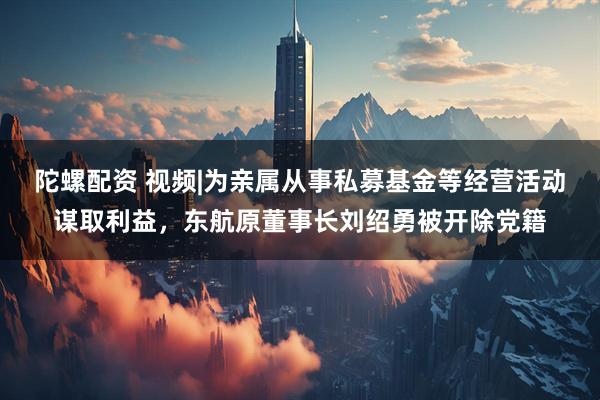 陀螺配资 视频|为亲属从事私募基金等经营活动谋取利益，东航原董事长刘绍勇被开除党籍