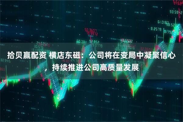 拾贝赢配资 横店东磁：公司将在变局中凝聚信心，持续推进公司高质量发展