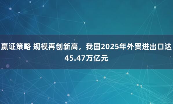 赢证策略 规模再创新高，我国2025年外贸进出口达45.47万亿元