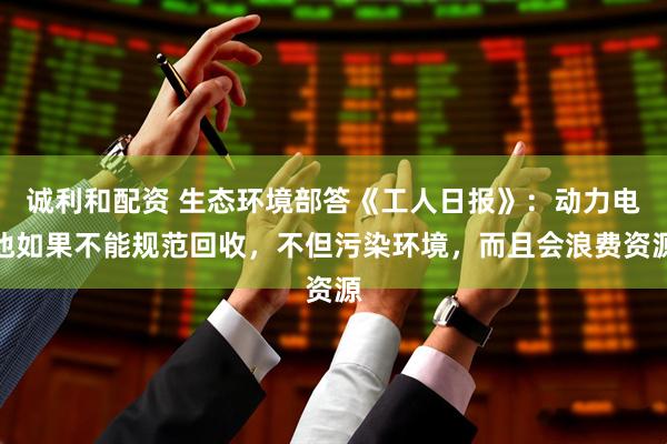 诚利和配资 生态环境部答《工人日报》：动力电池如果不能规范回收，不但污染环境，而且会浪费资源