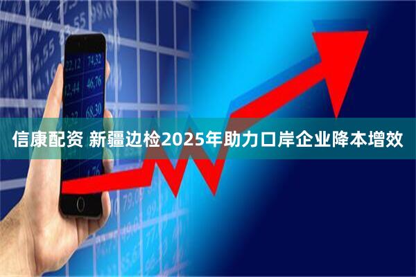信康配资 新疆边检2025年助力口岸企业降本增效