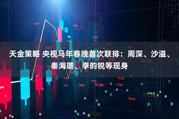 天金策略 央视马年春晚首次联排：周深、沙溢、秦海璐、李昀锐等现身