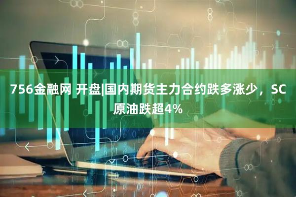 756金融网 开盘|国内期货主力合约跌多涨少，SC原油跌超4%